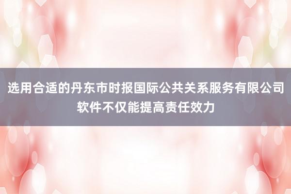 选用合适的丹东市时报国际公共关系服务有限公司软件不仅能提高责任效力